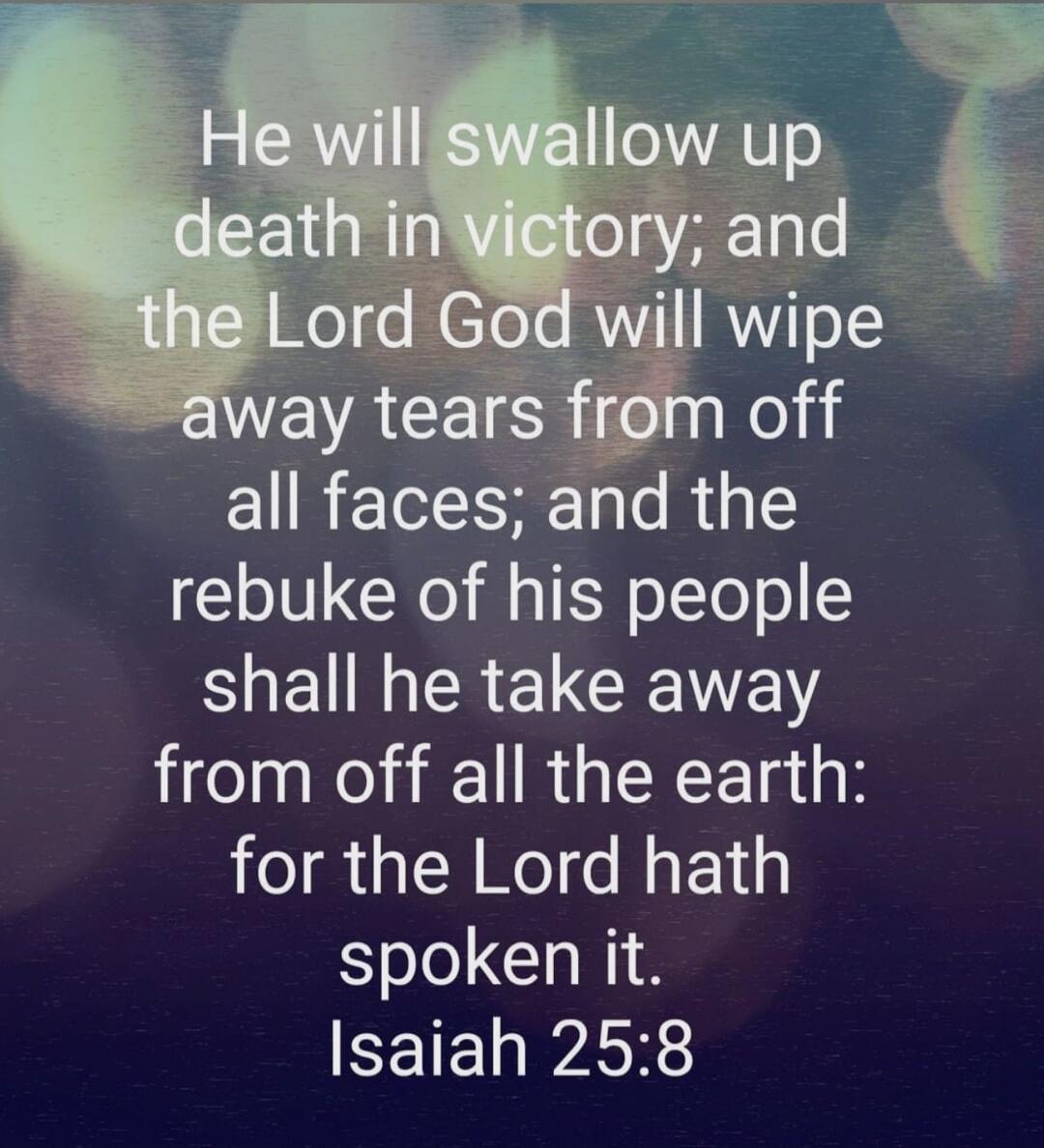 He will swallow up death in victory, and the Lord God will wipe away tears from off all faces; and the rebuke of his people shall he take away from off all the earth: for the Lord hath spoken it. Isaiah 25:8