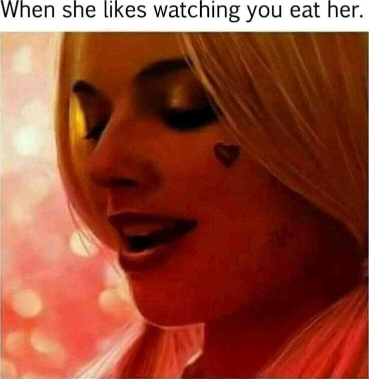 When she likes watching you eat her.