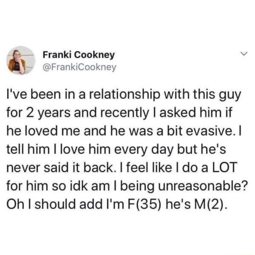 7 Franki Cookney v FrankiCookney Ive been in a relationship with this guy for 2 years and recently asked him if he loved me and he was a bit evasive tell him love him every day but hes never said it back feel like do a LOT for him so idk am being unreasonable Oh I should add Im F35 hes M2