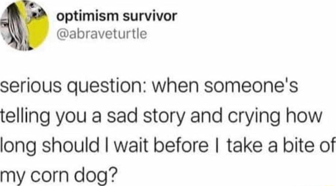 optimism survivor W abraveturtle serious question when someones telling you a sad story and crying how long should wait before take a bite of my corn dog