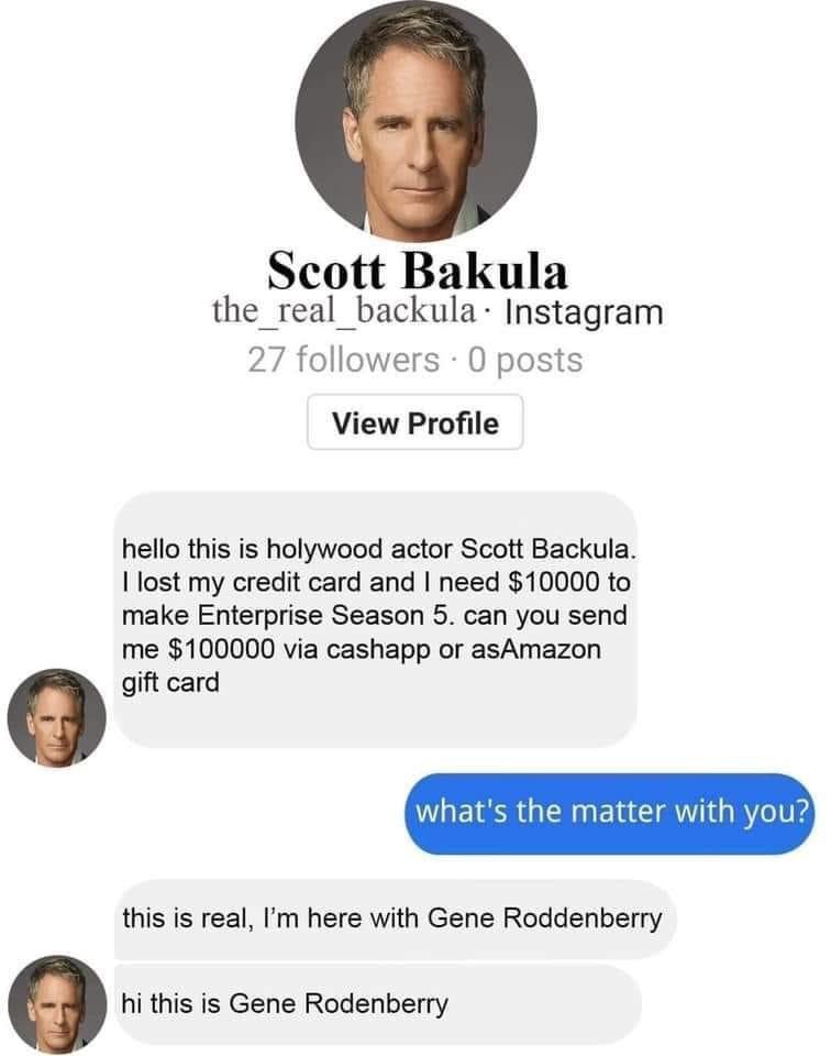 Scott Bakula the real backula Instagram 27 followers 0 posts View Profile hello this is holywood actor Scott Backula lost my credit card and need 10000 to make Enterprise Season 5 can you send me 100000 via cashapp or asAmazon gift card whats the matter with you this is real Im here with Gene Roddenberry hi this is Gene Rodenberry