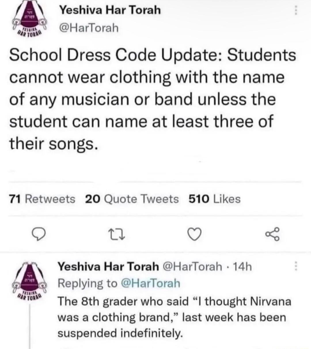 Yeshiva Har Torah F HarTorah School Dress Code Update Students cannot wear clothing with the name of any musician or band unless the student can name at least three of their songs 71 Retweets 20 Quote Tweets 510 Likes Q e QO 3 Yeshiva Har Torah HarTorah 14h 3 Replying to HarTorah The 8th grader who said thought Nirvana was a clothing brand last week has been suspended indefinitely