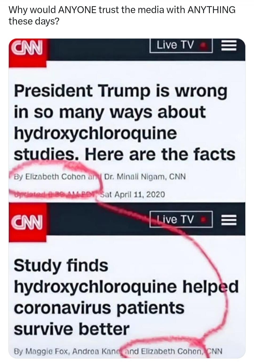 Why would ANYONE trust the media with ANYTHING these days? CNN Live TV President Trump is wrong in so many ways about hydroxychloroquine studies. Here are the facts By Elizabeth Cohon and Dr. Minall Nigam, CNN Updated 8:30 AM EDT Sat April 11, 2020 CNN Live TV Study finds hydroxychloroquine helped coronavirus patients survive better By Maggie Fox, 