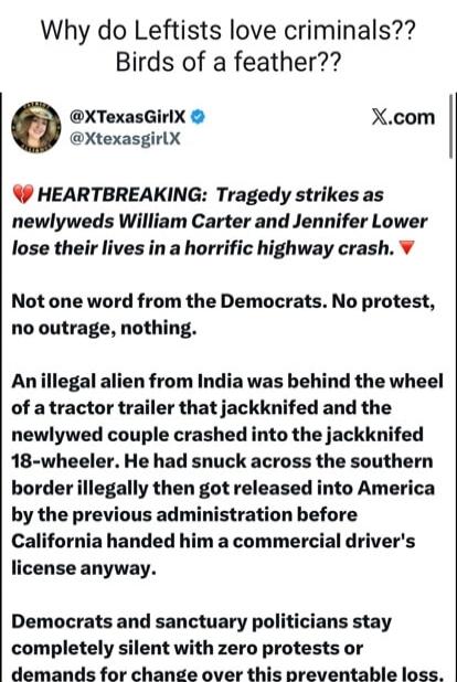 Why do Leftists love criminals?? Birds of a feather?? HEARTBREAKING: Tragedy strikes as newlyweds William Carter and Jennifer Lower lose their lives in a horrific highway crash. Not one word from the Democrats. No protest, no outrage, nothing. An illegal alien from India was behind the wheel of a tractor trailer that jackknifed and the newlywed cou
