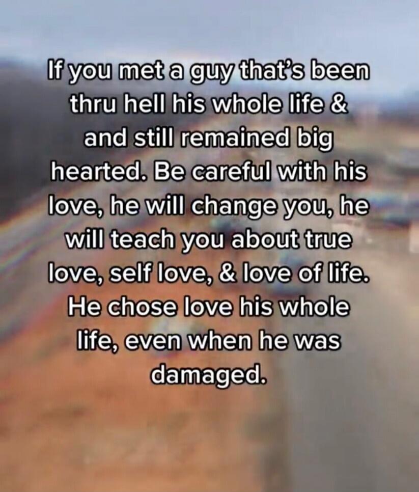 If you met a guy that's been thru hell his whole life & and still remained big hearted. Be careful with his love, he will change you, he will teach you about true love, self love, & love of life. He chose love his whole life, even when he was damaged.