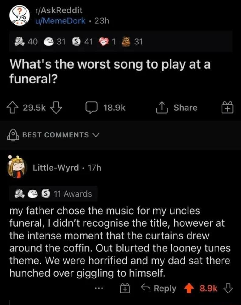 rAskReddit uMemeDork 23h R0 31 841 1 831 UV E 1R g RN TS ol p e R o W o EVAEL funeral 205k 4L 189k T share 3 BEST COMMENTS v L Little Wyrd 17h 3 60 11 Awards my father chose the music for my uncles funeral didnt recognise the title however at the intense moment that the curtains drew ETgeI0ale Rp TN eloila WEOIVI l o Vg To R a IR T VAN IS theme We were horrified and my dad sat there AVaTelatYe Rol