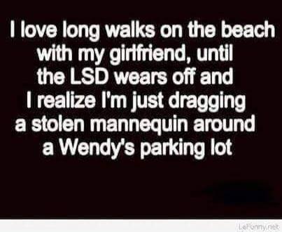 I love long walks on the beach with my girlfriend, until the LSD wears off and I realize I'm just dragging a stolen mannequin around a Wendy's parking lot