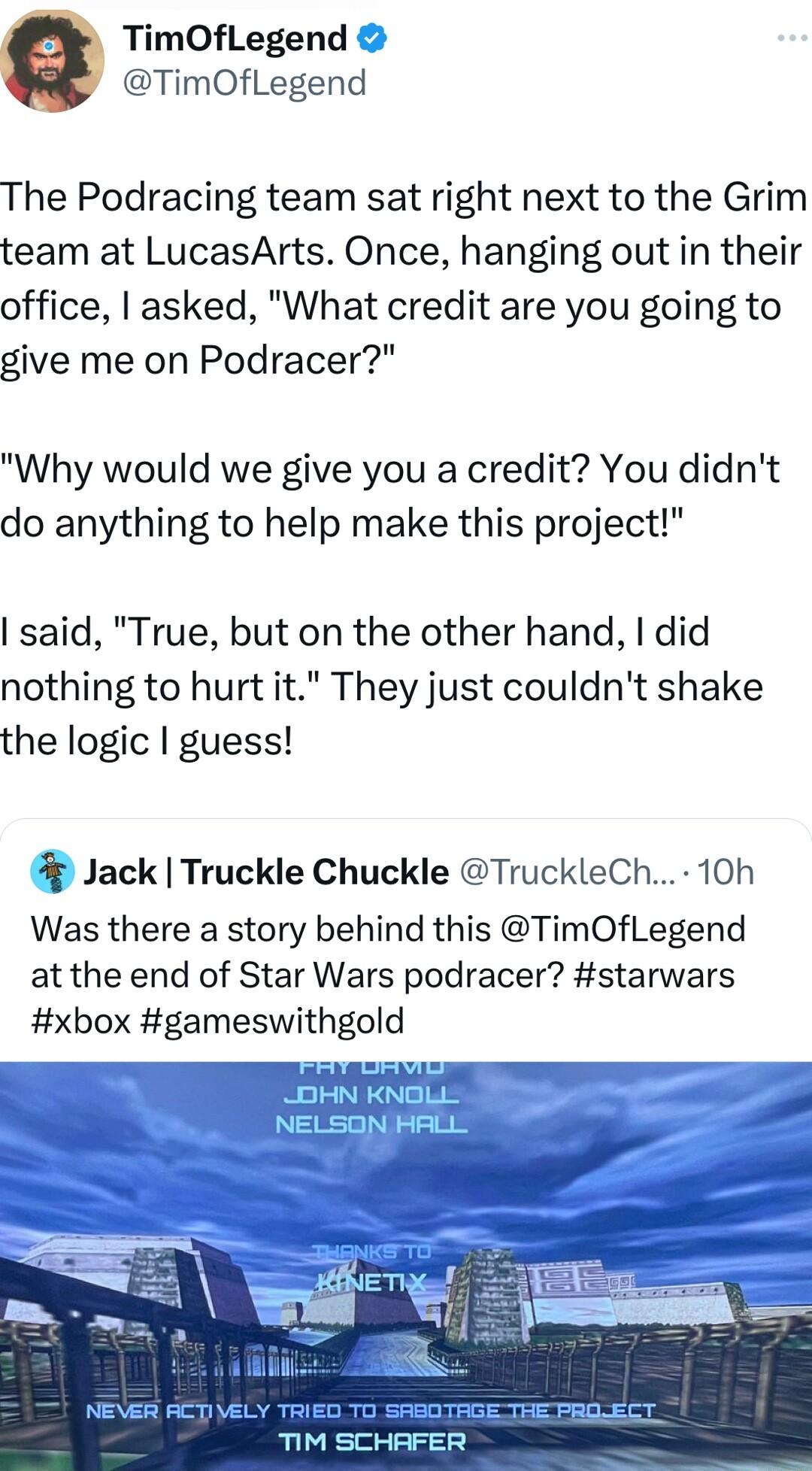 TimOfLegend TimOfLegend The Podracing team sat right next to the Grim team at LucasArts Once hanging out in their office asked What credit are you going to give me on Podracer Why would we give you a credit You didnt do anything to help make this project said True but on the other hand did nothing to hurt it They just couldnt shake the logic guess Jack Truckle Chuckle TruckleCh 10h Was there a sto