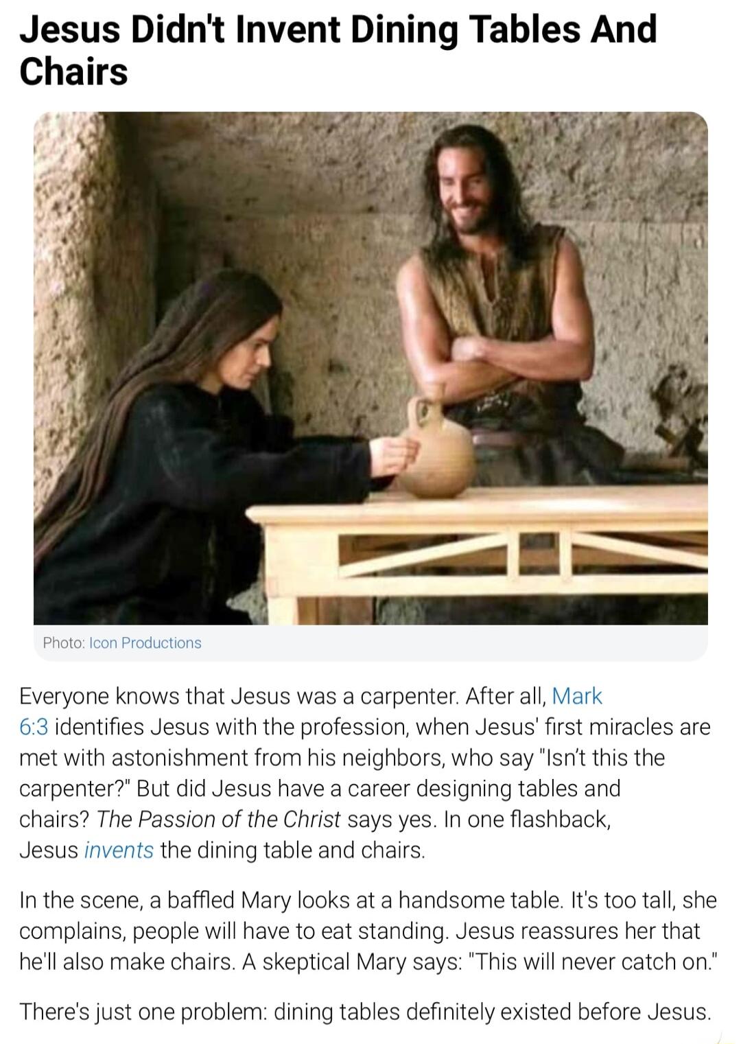 Jesus Didnt Invent Dining Tables And Chairs Everyone knows that Jesus was a carpenter After all Mark 63 identifies Jesus with the profession when Jesus first miracles are met with astonishment from his neighbors who say Isnt this the carpenter But did Jesus have a career designing tables and chairs The Passion of the Christ says yes In one flashback Jesus invents the dining table and chairs In the