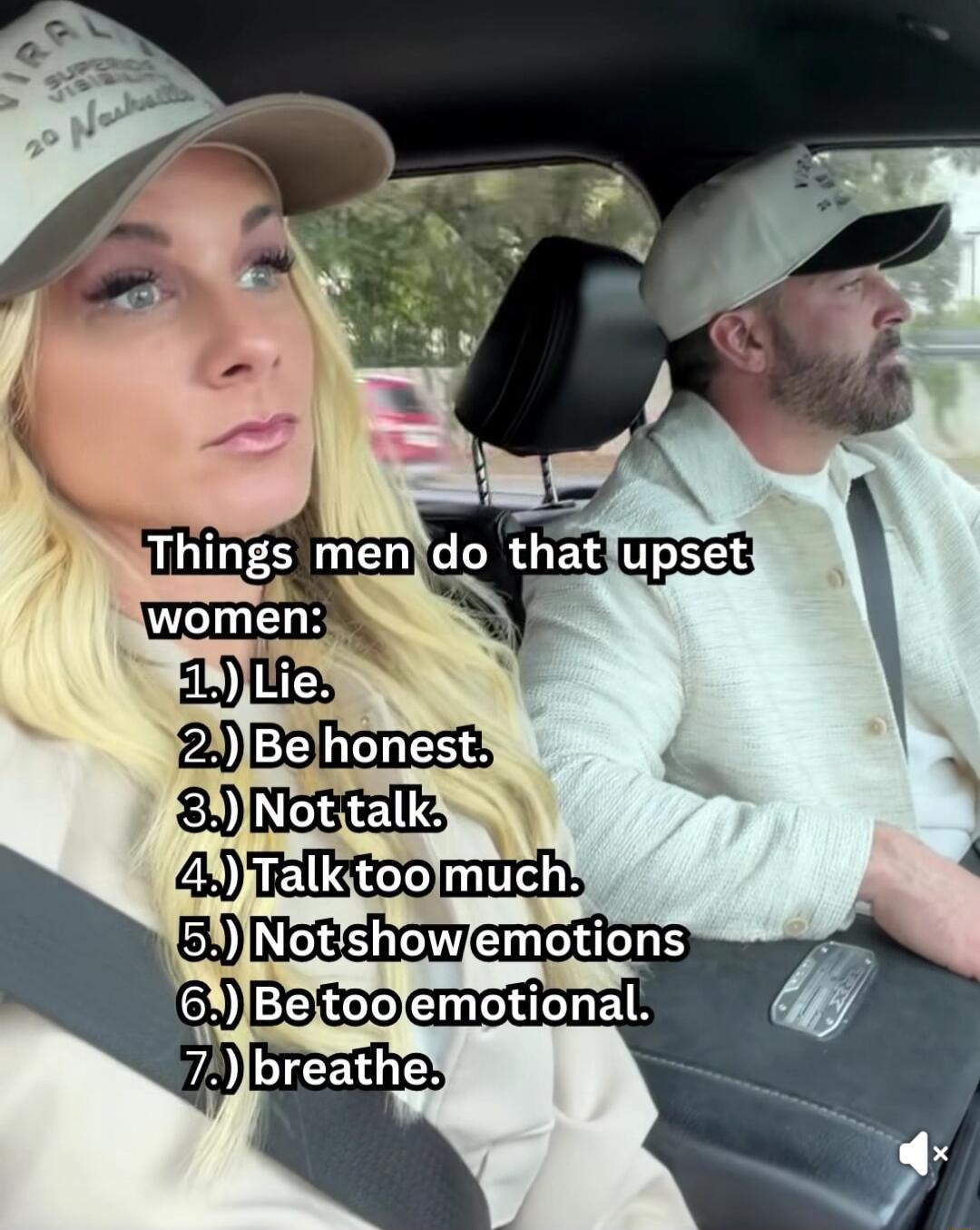 Things men do that upset women:
1.) Lie.
2.) Be honest.
3.) Not talk.
4.) Talk too much.
5.) Not show emotions
6.) Be too emotional.
7.) breathe.
