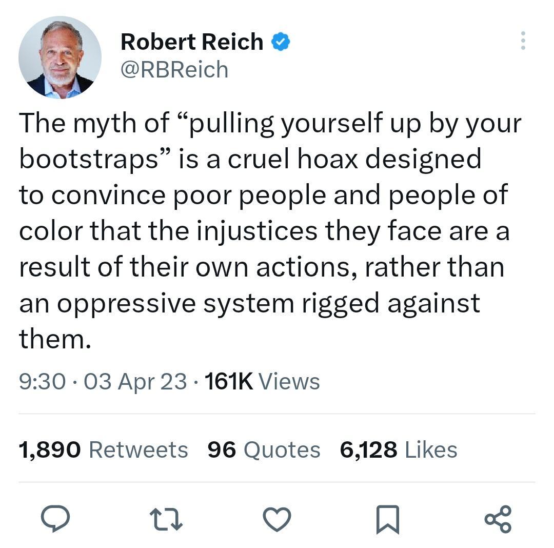 a Robert Reich g RBReich The myth of pulling yourself up by your bootstraps is a cruel hoax designed to convince poor people and people of color that the injustices they face are a result of their own actions rather than an oppressive system rigged against them 930 03 Apr 23 161K Views 1890 Retweets 96 Quotes 6128 Likes O b2 V IN