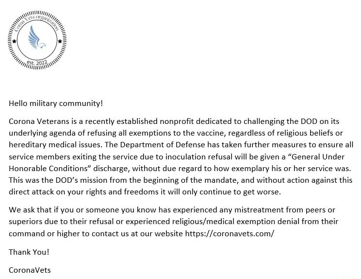 Hello miltary community Corona Veterans i a recently established nonprofit dedicated o challenging the DOD on ts underlying agenda of refusing all exemptions tothe vaccine regardless of religous beliefs or hereditary medical issues The Department of Defense has taken further mesures o ensure al service members exiting the service due t inoculation refusal will be given a General Under Honorable Co