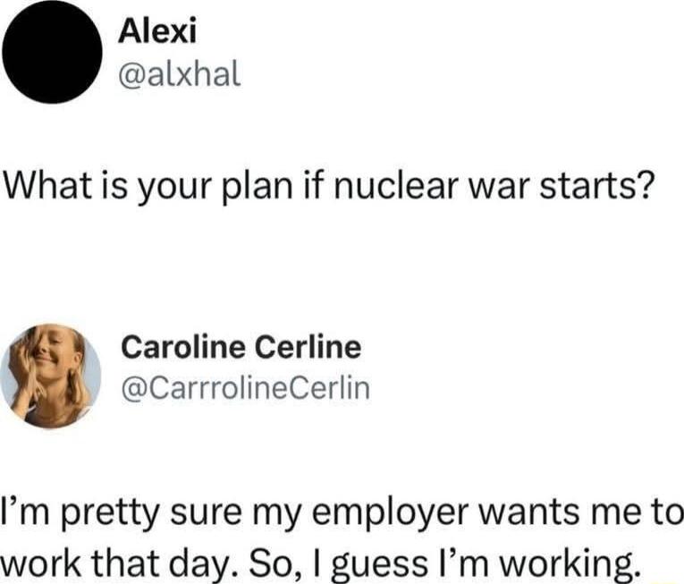 What is your plan if nuclear war starts?
I'm pretty sure my employer wants me to work that day. So, I guess I'm working.