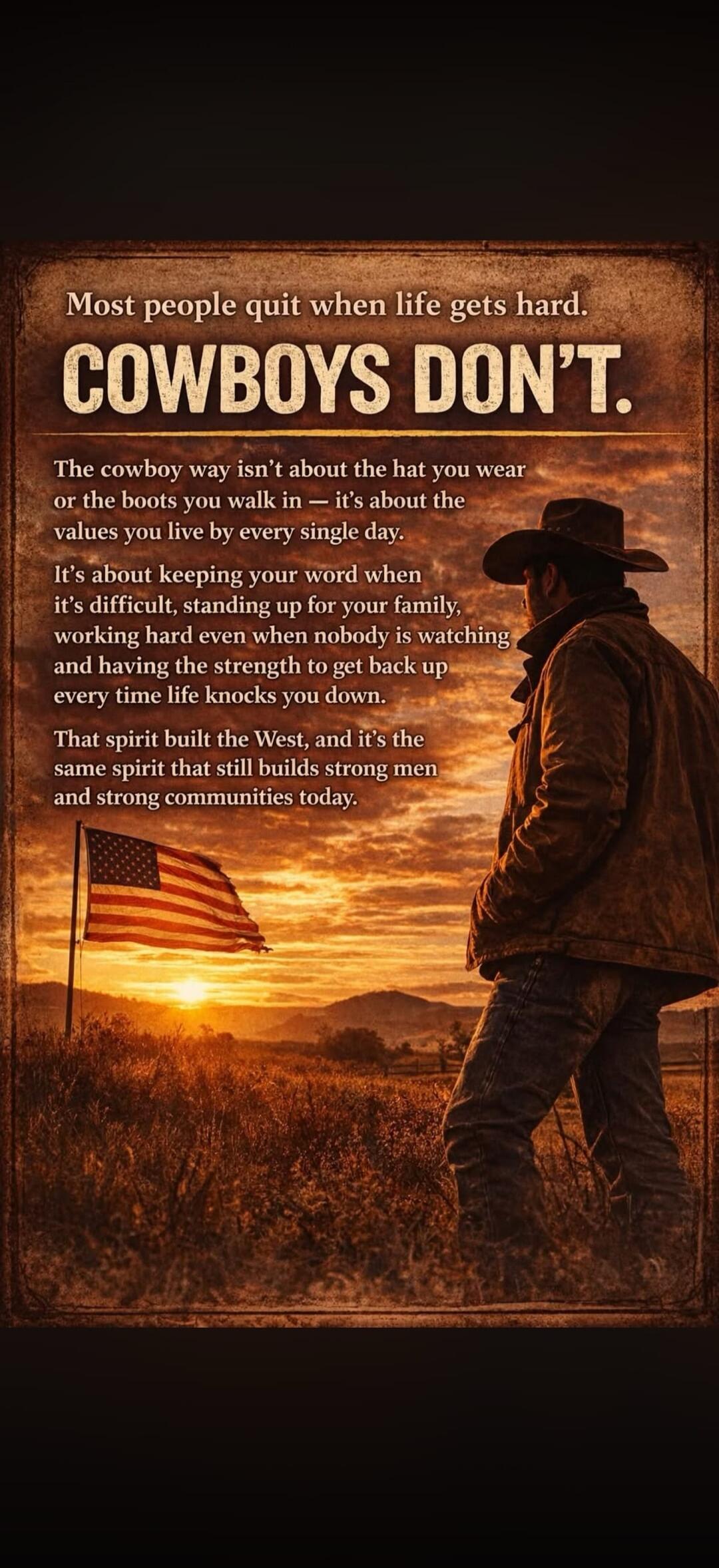 Most people quit when life gets hard. COWBOYS DON'T. The cowboy way isn't about the hat you wear or the boots you walk in — it's about the values you live by every single day. It's about keeping your word when it's difficult, standing up for your family, working hard even when nobody is watching and having the strength to get back up every time lif