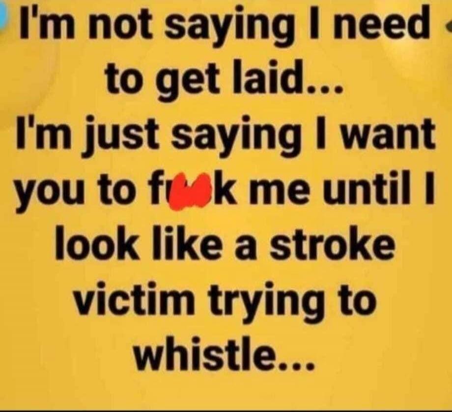 I'm not saying I need to get laid... I'm just saying I want you to f**k me until I look like a stroke victim trying to whistle...