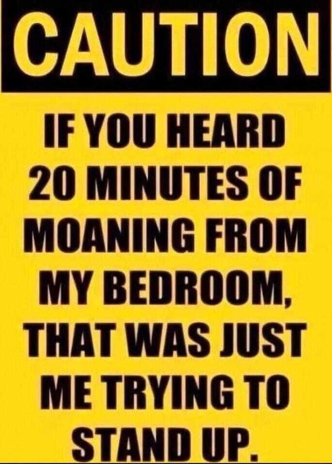 CAUTION IF YOU HEARD 20 MINUTES OF MOANING FROM MY BEDROOM, THAT WAS JUST ME TRYING TO STAND UP.