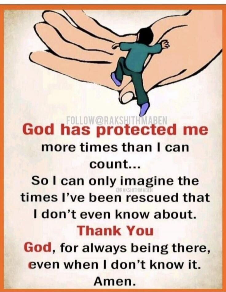 God has protected me more times than I can count... So I can only imagine the times I've been rescued that I don't even know about. Thank You God, for always being there, even when I don't know it. Amen.
