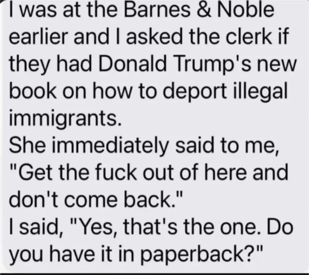 was at the Barnes Noble earlier and asked the clerk if they had Donald Trumps new book on how to deport illegal immigrants She immediately said to me Get the fuck out of here and dont come back said Yes thats the one Do you have it in paperback