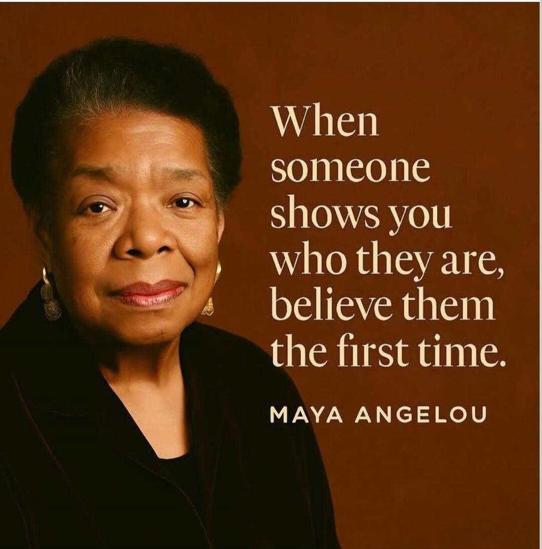 When someone shows you who they are, believe them the first time. MAYA ANGELOU