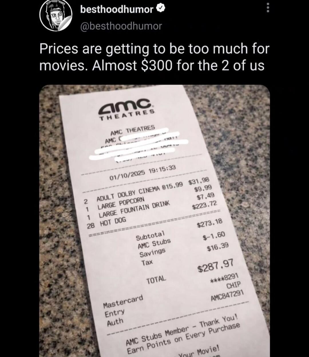 Prices are getting to be too much for movies. Almost $300 for the 2 of us

[Receipt image from AMC Theatres showing a high total: Subtotal $273.16, Tax, Savings, and Total around $287.97]