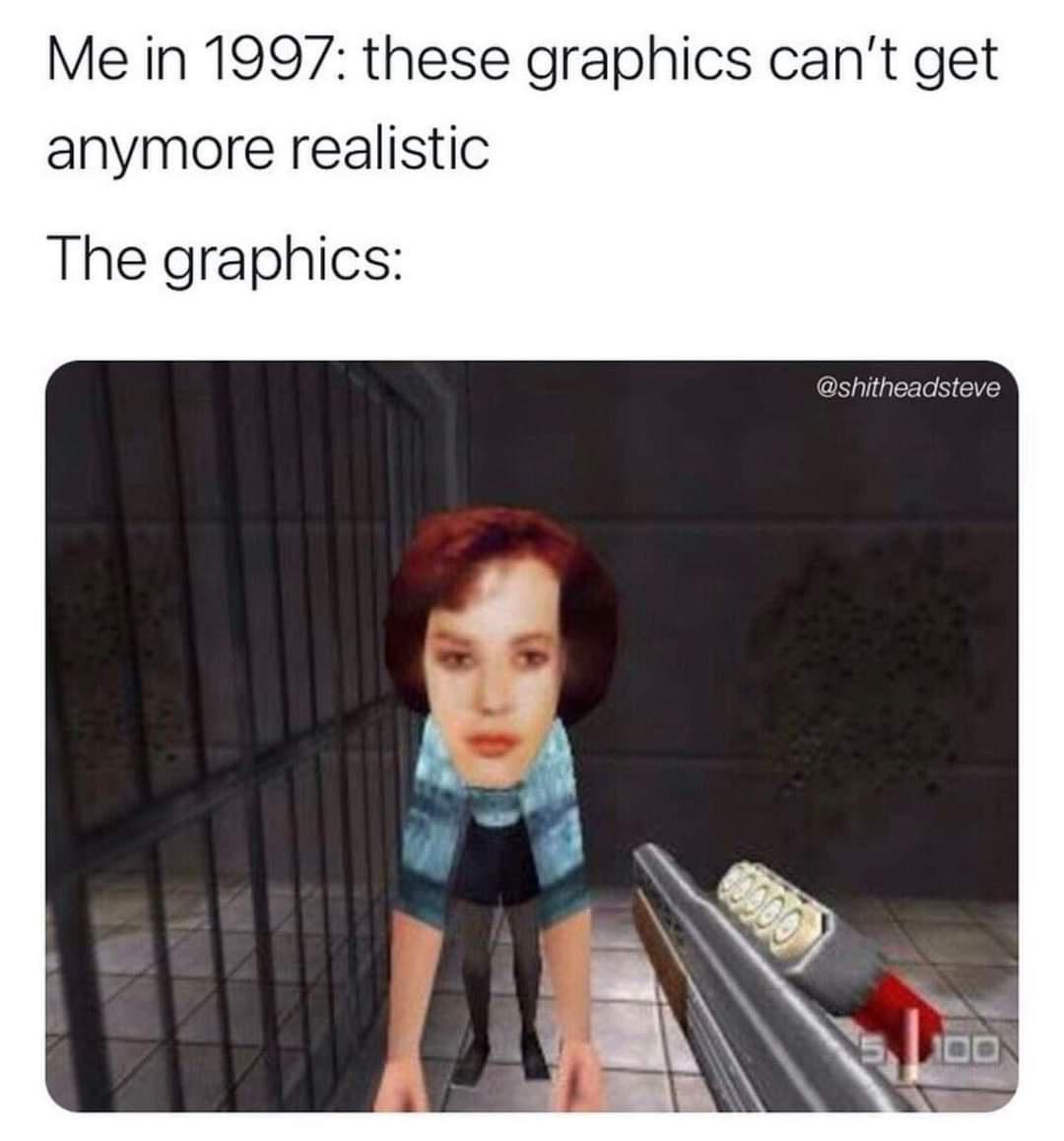 Me in 1997 these graphics cant get anymore realistic The graphics