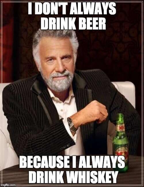 I DON'T ALWAYS DRINK BEER BECAUSE I ALWAYS DRINK WHISKEY