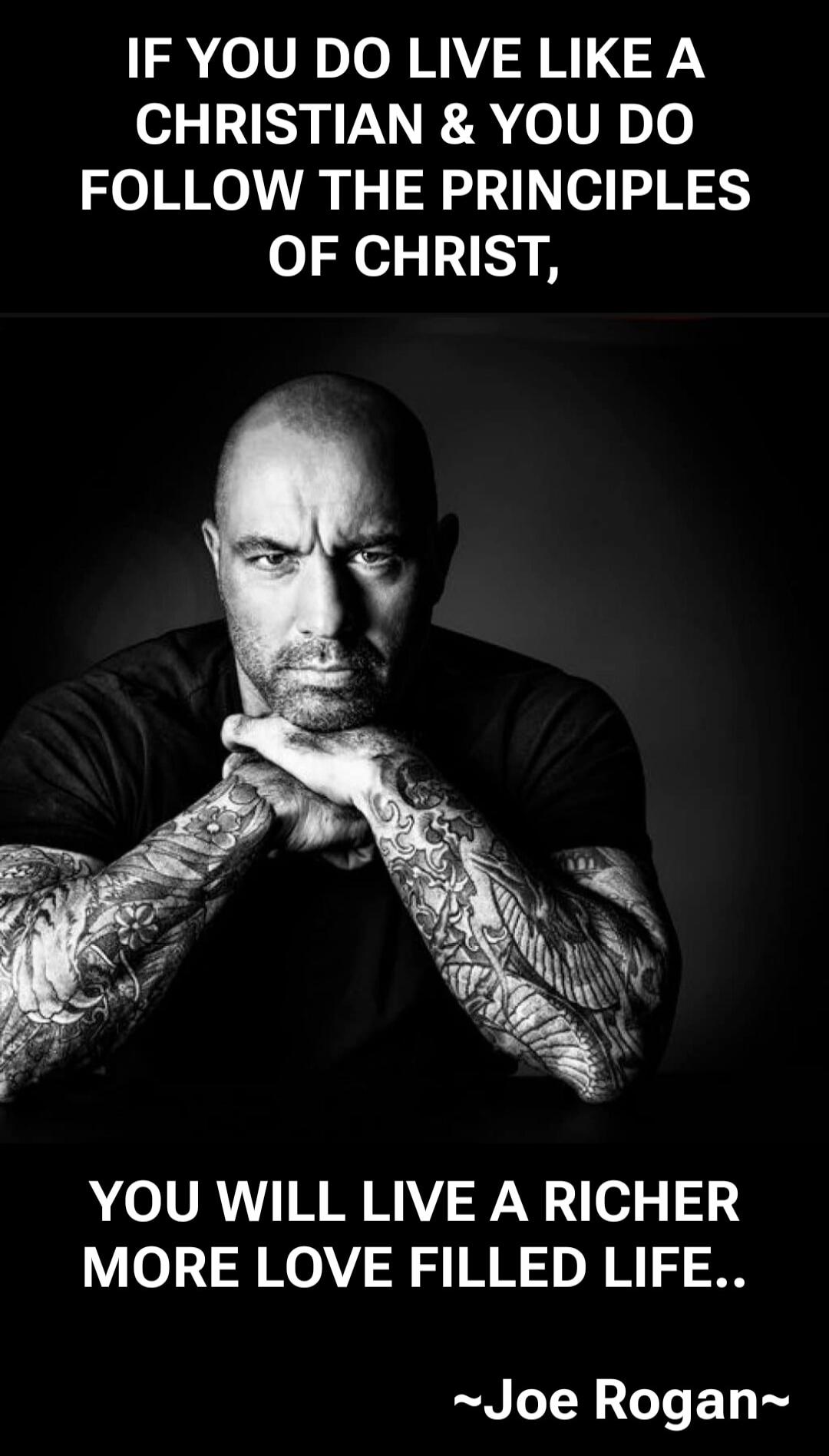 IF YOU DO LIVE LIKE A CHRISTIAN & YOU DO FOLLOW THE PRINCIPLES OF CHRIST, YOU WILL LIVE A RICHER MORE LOVE FILLED LIFE..

~Joe Rogan~