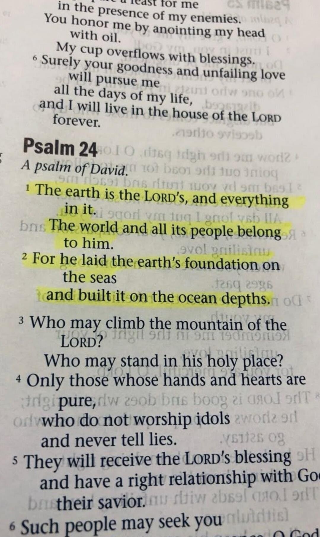 in the presence of my enemies. You honor me by anointing my head with oil. My cup overflows with blessings. Surely your goodness and unfailing love will pursue me all the days of my life, and I will live in the house of the LORD forever. Psalm 24 A psalm of David. 1 The earth is the LORD's, and everything in it. The world and all its people belong 