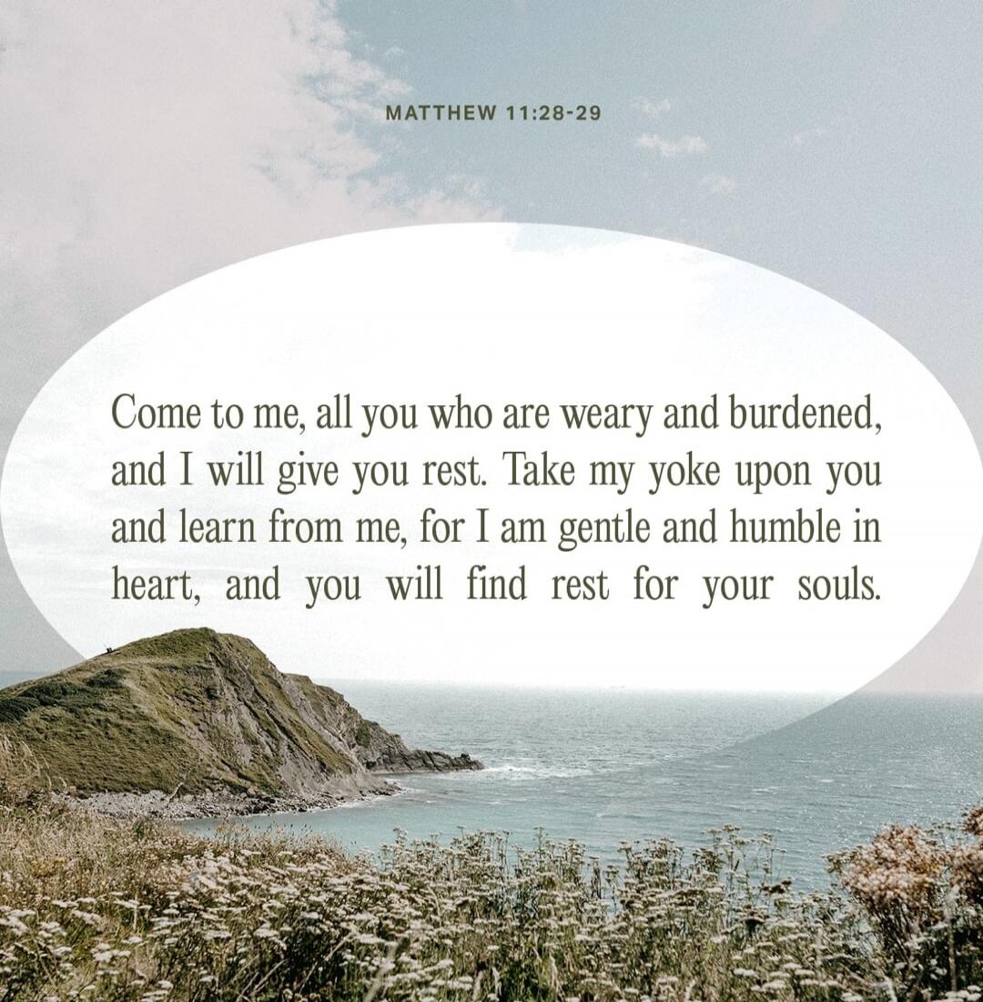 MATTHEW 11:28-29 Come to me, all you who are weary and burdened, and I will give you rest. Take my yoke upon you and learn from me, for I am gentle and humble in heart, and you will find rest for your souls.