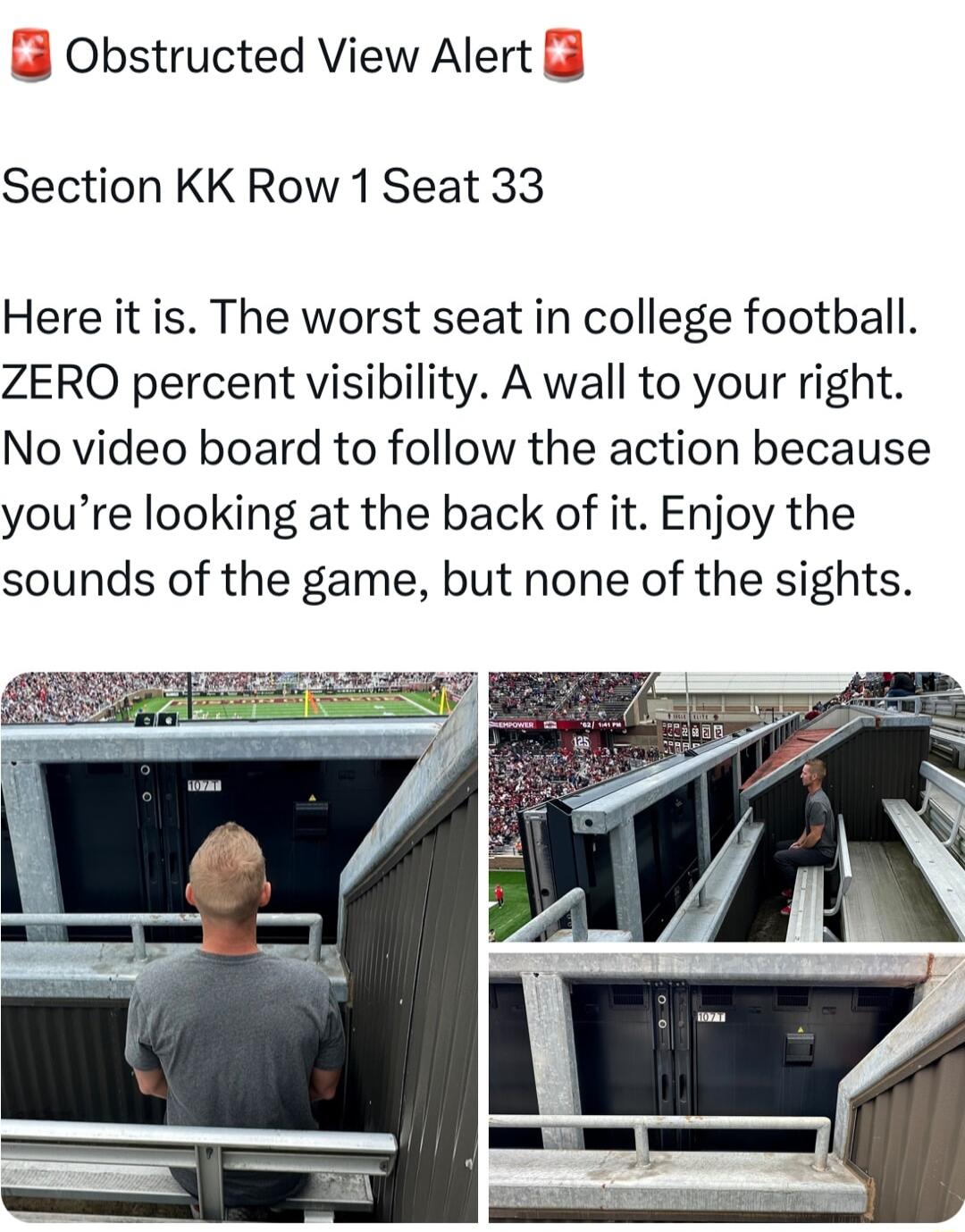 Obstructed View Alert Section KK Row 1 Seat 33 Here it is The worst seat in college football ZERO percent visibility A wall to your right No video board to follow the action because youre looking at the back of it Enjoy the sounds of the game but none of the sights