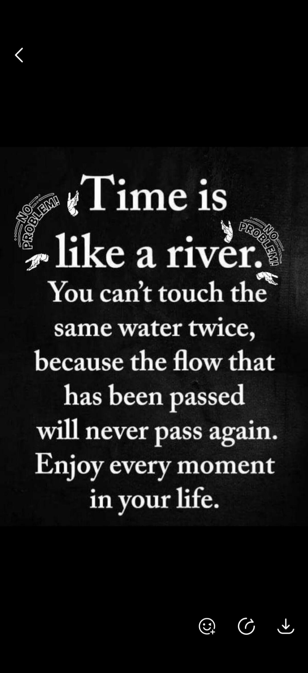 Time is like a river. You can't touch the same water twice, because the flow that has been passed will never pass again. Enjoy every moment in your life. NO PROBLEM! NO PROBLEM!