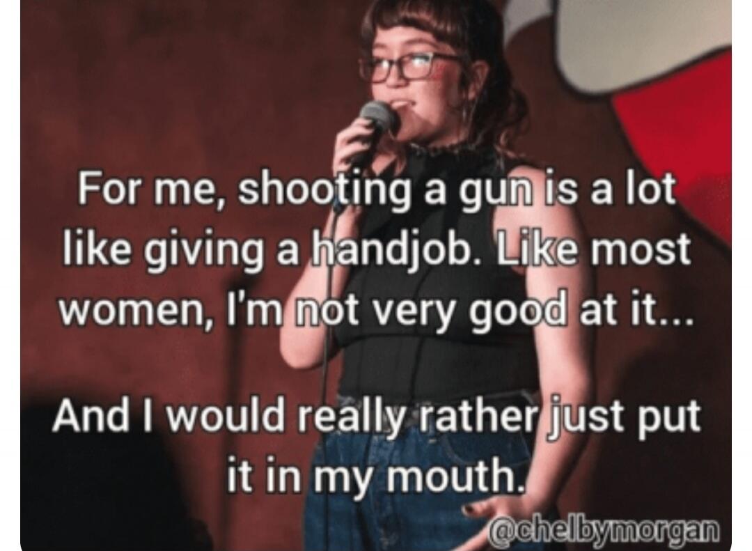 For me, shooting a gun is a lot like giving a handjob. Like most women, I'm not very good at it... And I would really rather just put it in my mouth.