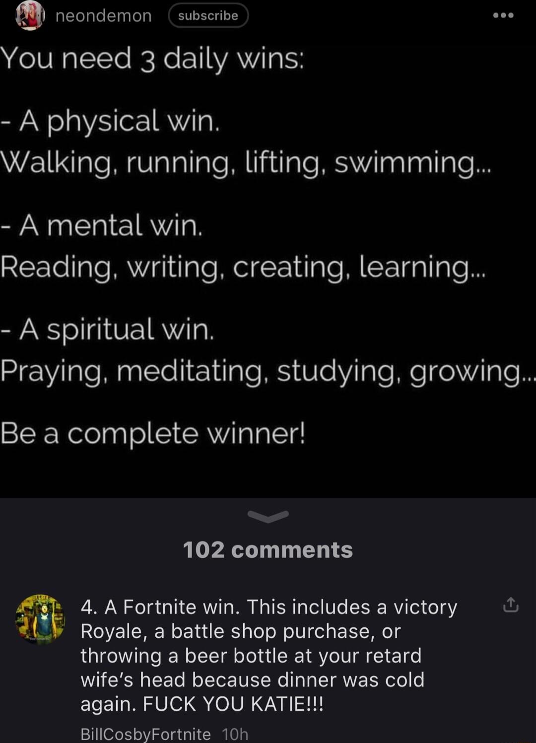 neondemon subscrive You need 3 daily wins A physical win Walking running lifting swimming A mental win Reading writing creating learning A spiritual win HEWlale M Eleliri sl leVilale Mo o gle Be a complete winner 102 comments 4 A Fortnite win This includes a victory ful Royale a battle shop purchase or throwing a beer bottle at your retard wifes head because dinner was cold again FUCK YOU KATIE Bi