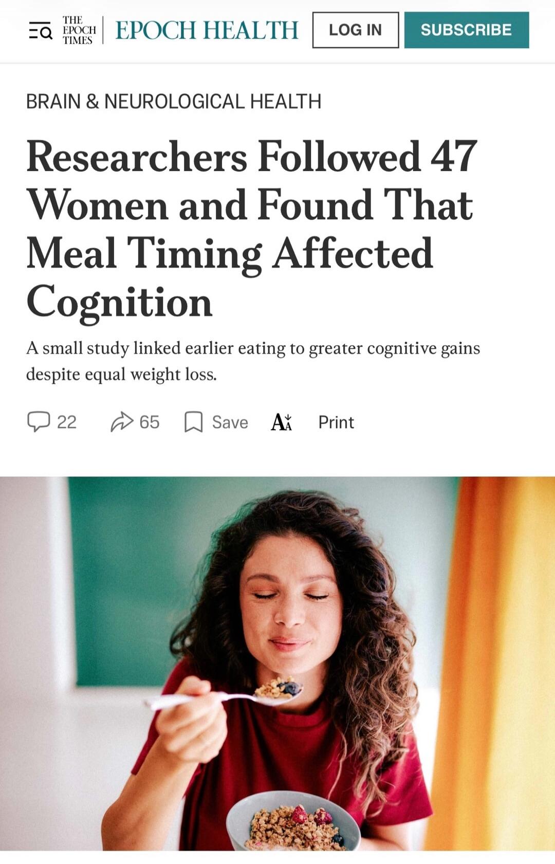 THE EPOCH TIMES EPOCH HEALTH LOG IN SUBSCRIBE BRAIN & NEUROLOGICAL HEALTH Researchers Followed 47 Women and Found That Meal Timing Affected Cognition A small study linked earlier eating to greater cognitive gains despite equal weight loss. 22 65 Save Print