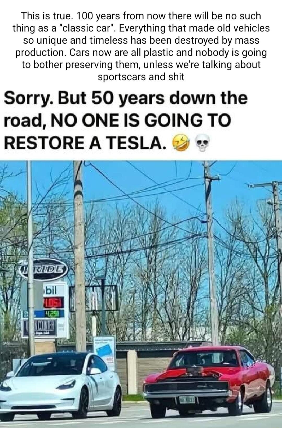 This is true 100 years from now there will be no such thing as a classic car Everything that made old vehicles 0 unique and timeless has been destroyed by mass production Cars now are all plastic and nobody is going to bother preserving them unless were talking about sportscars and shit Sorry But 50 years down the road NO ONE IS GOING TO RESTORE A TESLA