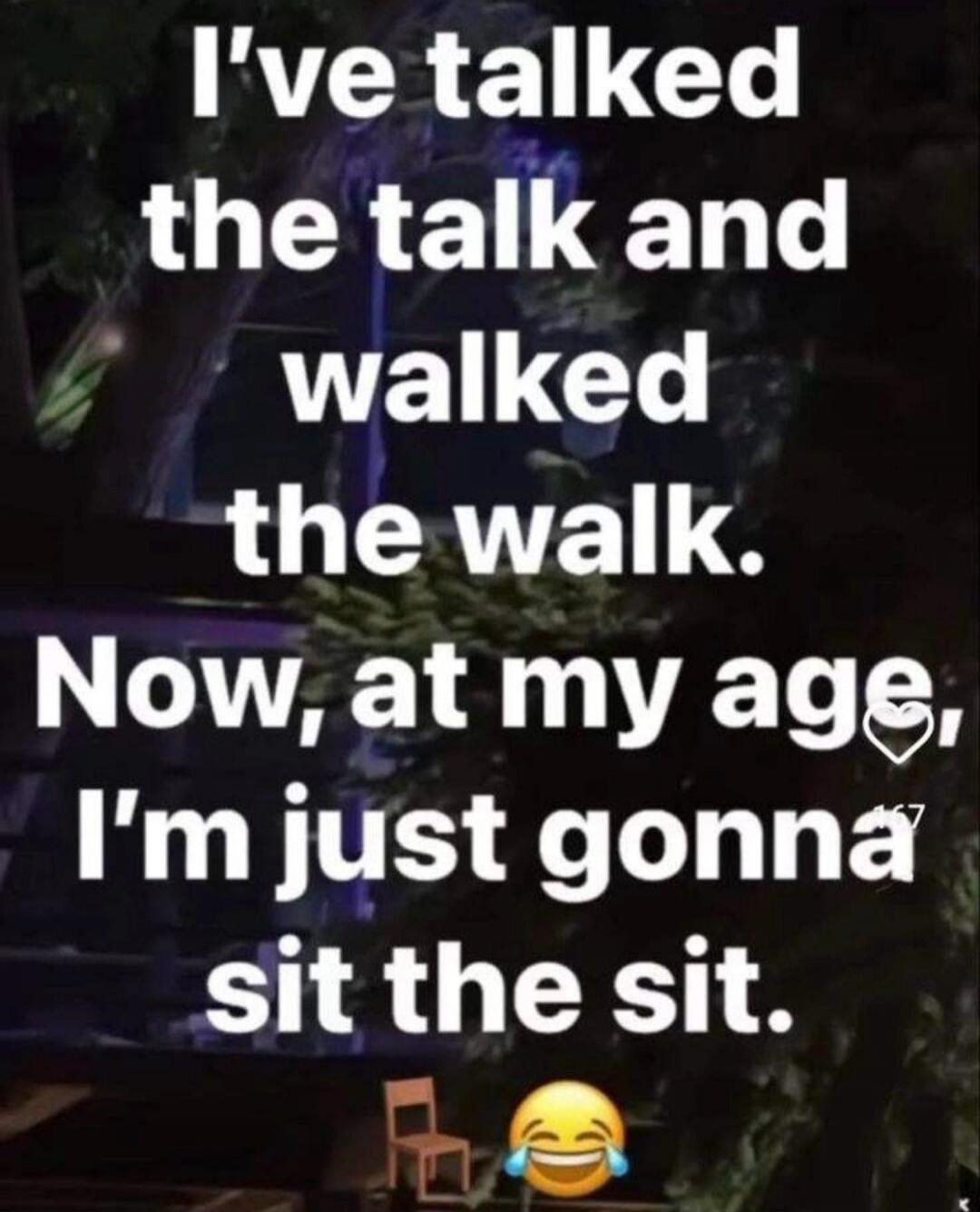 I've talked the talk and walked the walk. Now, at my age, I'm just gonna sit the sit.