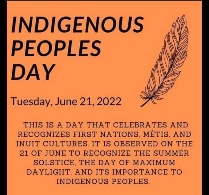 INDIGENOUS PEOPLES DAY Tuesday June 21 2022 THIS IS A DAY THAT CELEBRATES AND RECOGNIZES FIRST NATIONS METIS AND INUIT CULTURES IT IS OBSERVED ON THE 21 OF JUNE TO RECOGNIZE THE SUMMER SOLSTICE THE DAY OF MAXIMUM DAYLIGHT AND ITS IMPORTANCE TO INDIGENOUS PEOPLES
