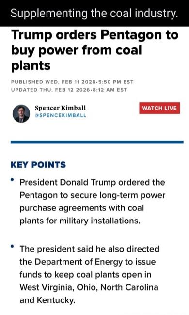 Supplementing the coal industry.
Trump orders Pentagon to buy power from coal plants
PUBLISHED WED, FEB 11 2026 5:50 PM EST
UPDATED THU, FEB 12 2026 8:12 AM EST
Spencer Kimball @SPENCERKIMBALL
WATCH LIVE

KEY POINTS
• President Donald Trump ordered the Pentagon to secure long-term power purchase agreements with coal plants for military installation
