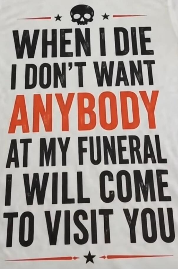 WHEN I DIE I DON'T WANT ANYBODY AT MY FUNERAL I WILL COME TO VISIT YOU