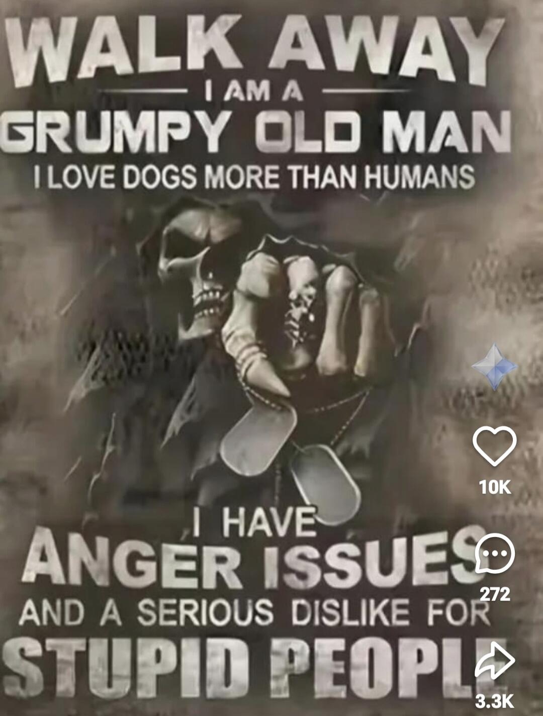 WALK AWAY
I AM A
GRUMPY OLD MAN
I LOVE DOGS MORE THAN HUMANS
I HAVE
ANGER ISSUES
AND A SERIOUS DISLIKE FOR
STUPID PEOPLE