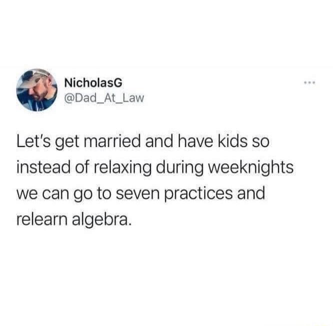 Let's get married and have kids so instead of relaxing during weeknights we can go to seven practices and relearn algebra.