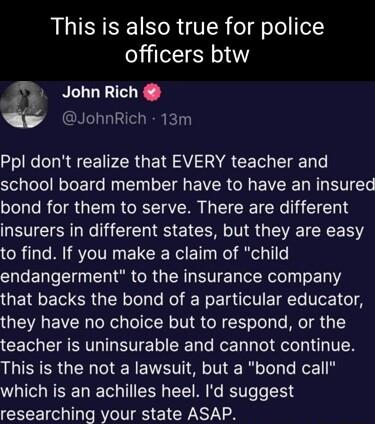 This is also true for police officers btw JohnRich 1 JohnRich 13m oIl R CE PR GETS AV A CE T TN o S e lNETE N EIN LG EVER R EVE L R T bond for them to serve There are different LEVCTEN R RS EICER N R G R R to find If you make a claim of child endangerment to the insurance company that backs the bond of a particular educator they have no choice but to respond or the teacher is uninsurable and canno