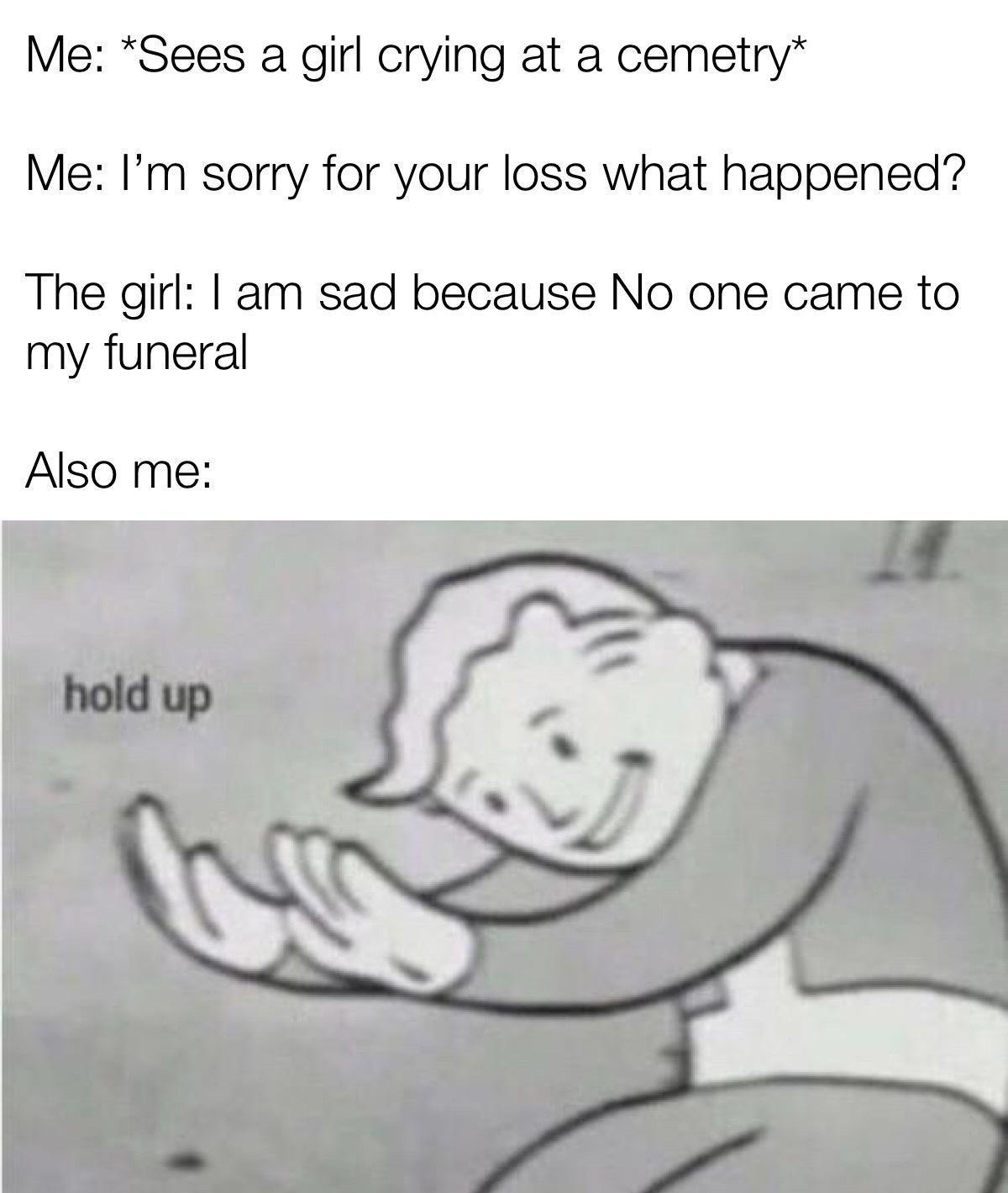 Me Sees a girl crying at a cemetry Me Im sorry for your loss what happened The girl am sad because No one came to my funeral Also me made with mematic