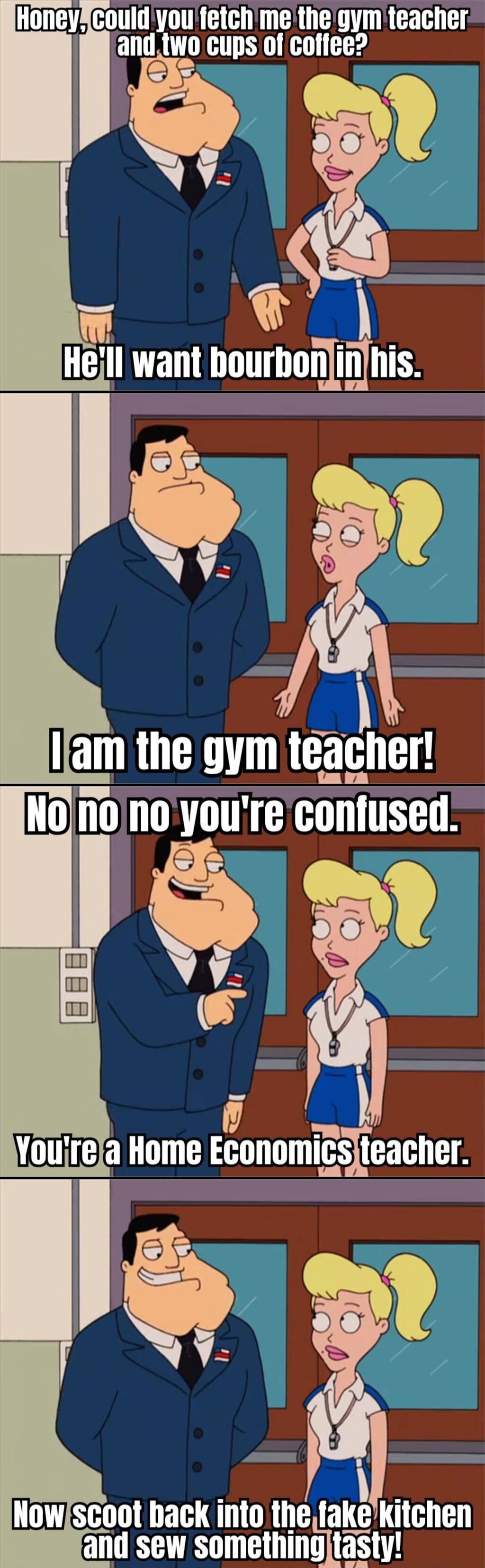 Honey, Could you fetch me the gym teacher and two cups of coffee? He'll want bourbon in his. I am the gym teacher! No no no you're confused. You're a Home Economics teacher. Now scoot back into the fake kitchen and sew something tasty!