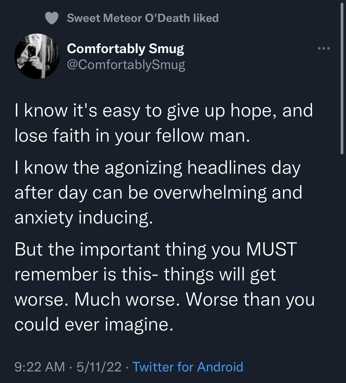 Sweet Meteor ODeath liked 0267111 010 1 o VRST 14 V1S v ComfortablySmug QIR NI A e N1 o NaeoI ME TaTe IR 110 aRTaRYeIVI A F Ta QIR R TelolalVAlaV HaVT To lITaIISN FY after day can be overwhelming and anxiety inducing But the important thing you MUST remember is this things will get worse Much worse Worse than you could ever imagine 922 AM 51122 Twitter for Android