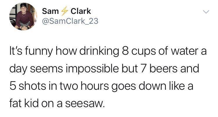 Sam Clark P SamClark_23 Its funny how drinking 8 cups of water a day seems impossible but 7 beers and 5 shots in two hours goes down like a fat kid on a seesaw