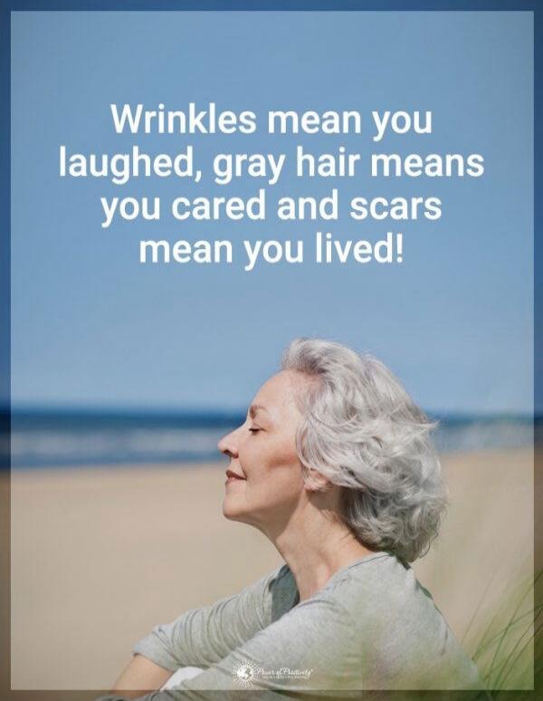 Wrinkles mean you laughed, gray hair means you cared and scars mean you lived!