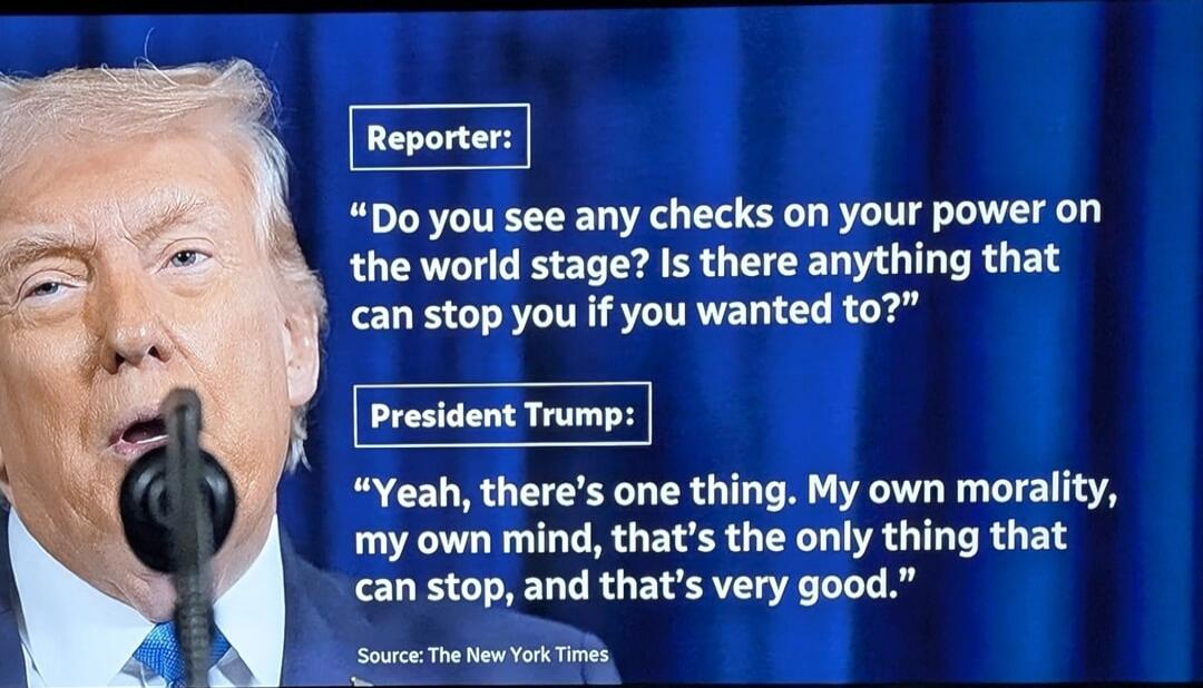 Reporter: “Do you see any checks on your power on the world stage? Is there anything that can stop you if you wanted to?”
President Trump: “Yeah, there’s one thing. My own morality, my own mind, that’s the only thing that can stop, and that’s very good.”
Source: The New York Times
