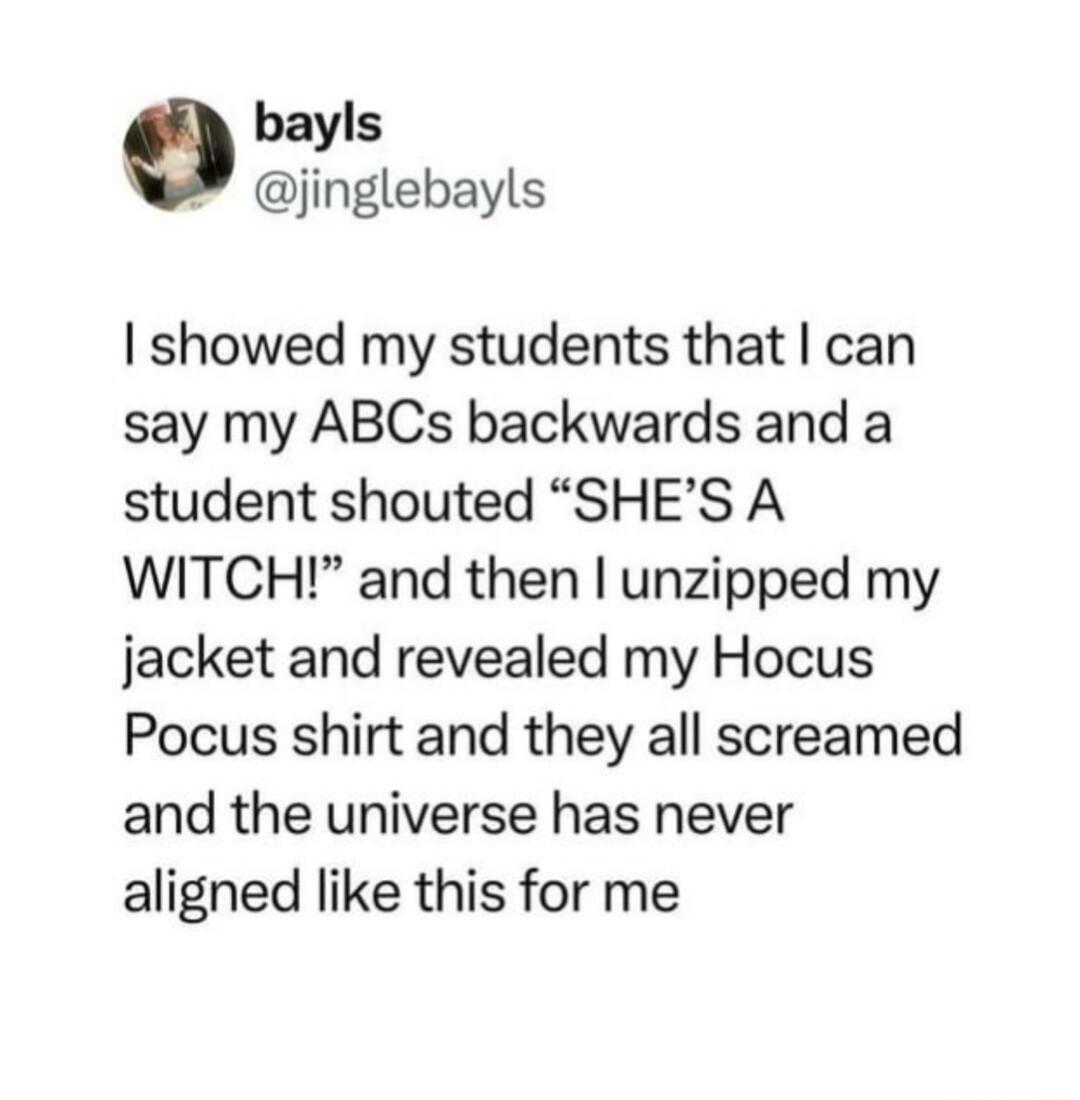 bayls jinglebayls showed my students that can say my ABCs backwards and a student shouted SHES A WITCH and then unzipped my jacket and revealed my Hocus Pocus shirt and they all screamed and the universe has never aligned like this for me