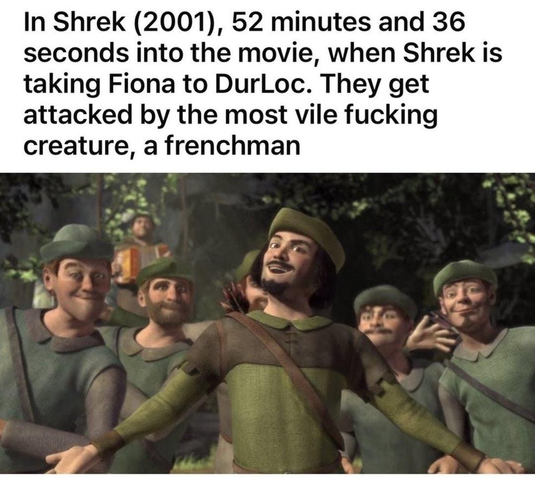 tty Kis In Shrek 2001 52 minutes and 36 seconds into the movie when Shrek is taking Fiona to DurLoc They get attacked by the most vile fucking creature a frenchman